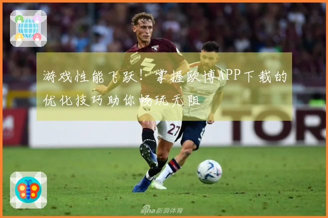 游戏性能飞跃！掌握欧博APP下载的优化技巧助你畅玩无阻