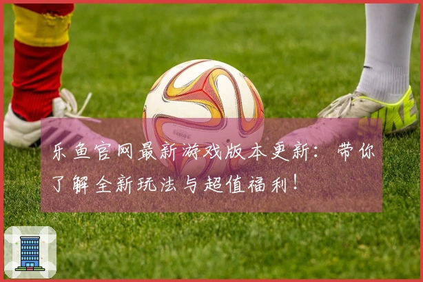 乐鱼官网最新游戏版本更新：带你了解全新玩法与超值福利！