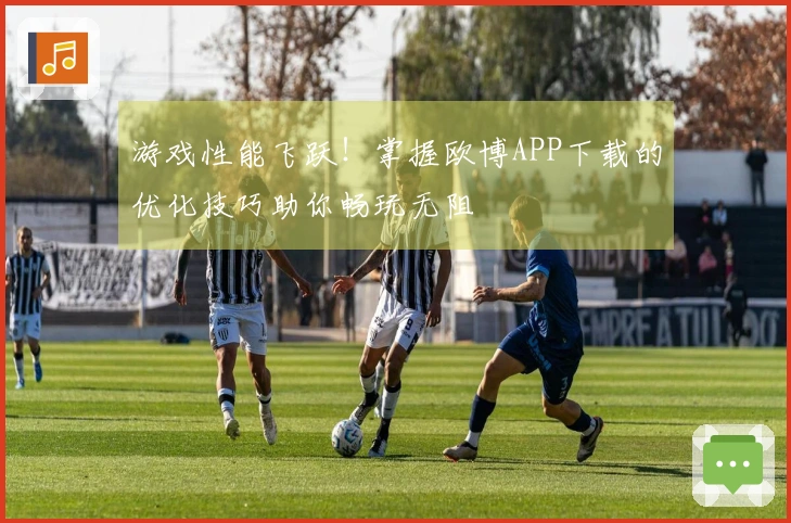 游戏性能飞跃！掌握欧博APP下载的优化技巧助你畅玩无阻