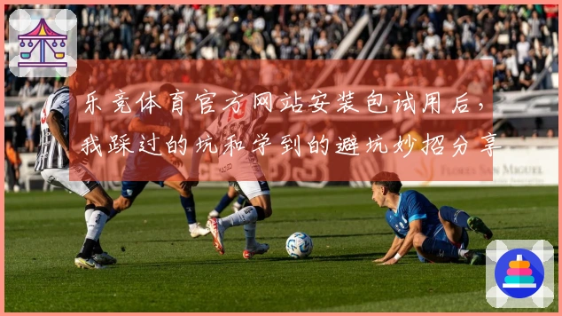 乐竞体育官方网站安装包试用后，我踩过的坑和学到的避坑妙招分享