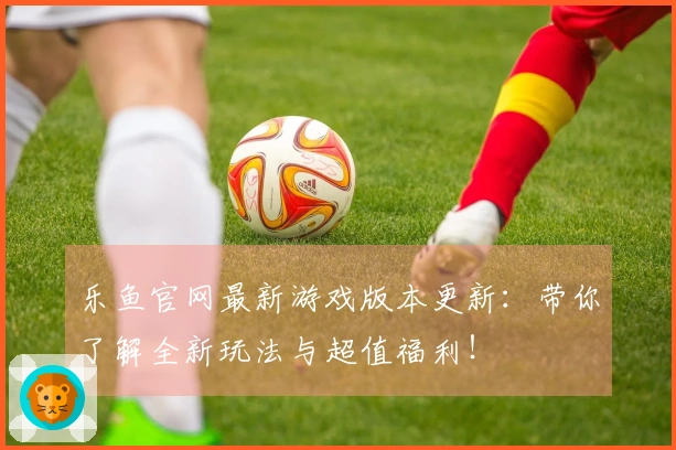 乐鱼官网最新游戏版本更新:带你了解全新玩法与超值福利!
